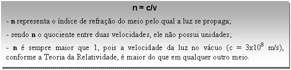 Caixa de texto: n = c/v  - n representa o índice de refração do meio pelo qual a luz se propaga;   - sendo n o quociente entre duas velocidades, ele não possui unidades;   - n é sempre maior que 1, pois a velocidade da luz no vácuo (c = 3x108 m/s), conforme a Teoria da Relatividade, é maior do que em qualquer outro meio.